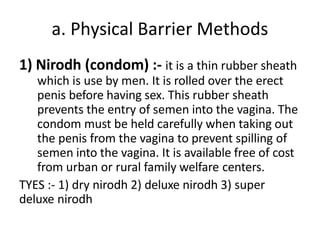 a. Physical Barrier Methods
1) Nirodh (condom) :- it is a thin rubber sheath
which is use by men. It is rolled over the erect
penis before having sex. This rubber sheath
prevents the entry of semen into the vagina. The
condom must be held carefully when taking out
the penis from the vagina to prevent spilling of
semen into the vagina. It is available free of cost
from urban or rural family welfare centers.
TYES :- 1) dry nirodh 2) deluxe nirodh 3) super
deluxe nirodh
 
