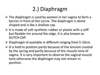 2.) Diaphragm
 The diaphragm is used by women in her vagina to form a
barrier in front of the cervix. The diaphragm is dome
shaped and is like a shallow cap.
 It is made of soft synthetic rubber or plastic with a stiff
but flexible rim around the edge. It is also known as
DUTCH CAP.
 Diaphragm id available in different ranging from 5-10cm.
 It is held in position partly because of the tension created
by the spring and partly because of the muscle tone of
vagina. It is very important to observe the vaginal muscle
tone otherwise the diaphragm may not remain in
position.
 