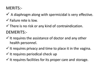 MERITS:-
 A diaphragm along with spermicidal is very effective.
 Failure rete is low.
 There is no risk or any kind of contraindication.
DEMERITS:-
 It requires the assistance of doctor and any other
health personnel.
 It requires privacy and time to place it in the vagina.
 It requires periodical check up
 It requires facilities for its proper care and storage.
 
