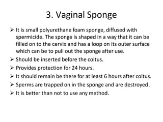 3. Vaginal Sponge
 It is small polyurethane foam sponge, diffused with
spermicide. The sponge is shaped in a way that it can be
filled on to the cervix and has a loop on its outer surface
which can be to pull out the sponge after use.
 Should be inserted before the coitus.
 Provides protection for 24 hours.
 It should remain be there for at least 6 hours after coitus.
 Sperms are trapped on in the sponge and are destroyed .
 It is better than not to use any method.
 