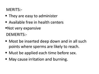 MERITS:-
 They are easy to administer
 Available free in health centers
Not very expansive
DEMERITS:-
 Most be inserted deep down and in all such
points where sperms are likely to reach.
 Must be applied each time before sex.
 May cause irritation and burning.
 