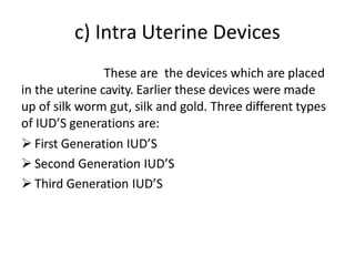 c) Intra Uterine Devices
These are the devices which are placed
in the uterine cavity. Earlier these devices were made
up of silk worm gut, silk and gold. Three different types
of IUD’S generations are:
 First Generation IUD’S
 Second Generation IUD’S
 Third Generation IUD’S
 