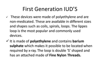 First Generation IUD’S
 These devices were made of polyethylene and are
non-medicated. These are available in different sizes
and shapes such as coils, spirals, loops. The lippes
loop is the most popular and commonly used
devices.
 It is made of polyethylene and contains barium
sulphate which makes it possible to be located when
required by x-ray. The loop is double ‘S’ shaped and
has an attached made of Fine Nylon Threads.
 