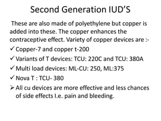 Second Generation IUD’S
These are also made of polyethylene but copper is
added into these. The copper enhances the
contraceptive effect. Variety of copper devices are :-
Copper-7 and copper t-200
Variants of T devices: TCU: 220C and TCU: 380A
Multi load devices: ML-CU: 250, ML:375
Nova T : TCU- 380
All cu devices are more effective and less chances
of side effects I.e. pain and bleeding.
 