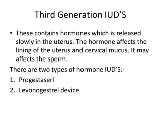 Third Generation IUD’S
• These contains hormones which is released
slowly in the uterus. The hormone affects the
lining of the uterus and cervical mucus. It may
affects the sperm.
There are two types of hormone IUD’S:-
1. Progestaserl
2. Levonogestrel device
 
