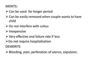 MERITS:
 Can be used for longer period
 Can be easily removed when couple wants to have
child
 Do not interfere with coitus
 Inexpensive
 Very effective and failure rate if less
Do not require hospitalization
DEMERITS
 Bleeding, pain, perforation of uterus, expulsion.
 