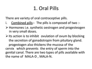 1. Oral Pills
There are variety of oral contraceptive pills.
i. Combined pills:- The pills is composed of two :-
 Hormones i.e. synthetic oestrogen and progesteogen
in very small doses.
Its action is to inhibit ovulation of ovum by blocking
the secretion of gonadotropin from pituitary gland.
progestogen also thickens the mucosa of the
cervix which prevents the entry of sperm into the
genital canal. There are two types of pills available with
the name of MALA-D , MALA-N.
 