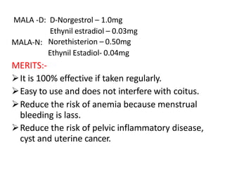 MALA -D: D-Norgestrol – 1.0mg
Ethynil estradiol – 0.03mg
MALA-N: Norethisterion – 0.50mg
Ethynil Estadiol- 0.04mg
MERITS:-
It is 100% effective if taken regularly.
Easy to use and does not interfere with coitus.
Reduce the risk of anemia because menstrual
bleeding is lass.
Reduce the risk of pelvic inflammatory disease,
cyst and uterine cancer.
 