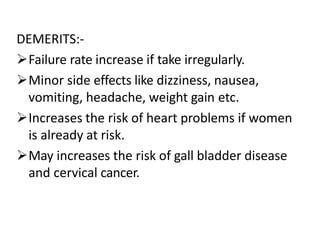 DEMERITS:-
Failure rate increase if take irregularly.
Minor side effects like dizziness, nausea,
vomiting, headache, weight gain etc.
Increases the risk of heart problems if women
is already at risk.
May increases the risk of gall bladder disease
and cervical cancer.
 
