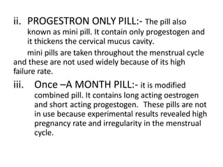 ii. PROGESTRON ONLY PILL:- The pill also
known as mini pill. It contain only progestogen and
it thickens the cervical mucus cavity.
mini pills are taken throughout the menstrual cycle
and these are not used widely because of its high
failure rate.
iii. Once –A MONTH PILL:- it is modified
combined pill. It contains long acting oestrogen
and short acting progestogen. These pills are not
in use because experimental results revealed high
pregnancy rate and irregularity in the menstrual
cycle.
 