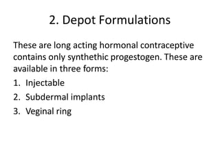 2. Depot Formulations
These are long acting hormonal contraceptive
contains only synthethic progestogen. These are
available in three forms:
1. Injectable
2. Subdermal implants
3. Veginal ring
 
