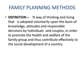 FAMILY PLANNING METHODS
• DEFINITION :- ‘A way of thinking and living
that is adopted voluntarily upon the basis of
knowledge, attitudes and responsible
decisions by Individuals and couples, in order
to promote the health and welfare of the
family group and thus contribute effectively to
the social development of a country.
 