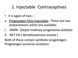 1. Injectable Contraceptives
• it is again of two :-
a. Progestagen Only Injectable:- There are two
preparataions which are available:
I. DMPA (Depot medroxy progestrone acetete)
II. NET-EN ( Norethiseterone anante )
Both of these contain synthetic progestogen.
Progestogen prevents ovulation.
 