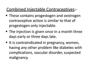 Combined Injectable Contraceptives:-
 These contains progestogen and oestrogen
contraceptive action is similar to that of
progestogen only injectable.
 The injection is given once in a month three
days early or three days late.
 It is contraindicated in pregnancy, women,
having any other problem like diabetes with
complications, vascular disorder, suspected
malignancy.
 