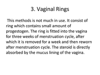 3. Vaginal Rings
This methods is not much in use. It consist of
ring which contains small amount of
progestogen. The ring is fitted into the vagina
for three weeks of menstruation cycle, after
which it is removed for a week and then reworn
after menstruation cycle. The steroid is directly
absorbed by the mucus lining of the vagina.
 