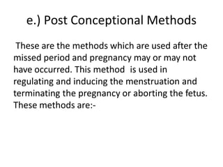 e.) Post Conceptional Methods
These are the methods which are used after the
missed period and pregnancy may or may not
have occurred. This method is used in
regulating and inducing the menstruation and
terminating the pregnancy or aborting the fetus.
These methods are:-
 