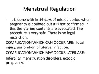 Menstrual Regulation
• it is done with in 14 days of missed period when
pregnancy is doubted but it is not confirmed. In
this the uterine contents are evacuated. The
procedure is very safe. There is no legal
restriction.
COMPLICATION WHICH CAN OCCUR ARE:- local
injury, perforation of uterus, infection.
COMPLICATION WHICH MAY OCCUR LATER ARE:-
Infertility, menstruation disorders, ectopic
pregnancy, .
 