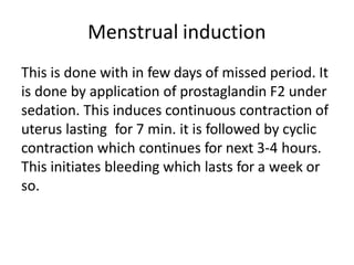 Menstrual induction
This is done with in few days of missed period. It
is done by application of prostaglandin F2 under
sedation. This induces continuous contraction of
uterus lasting for 7 min. it is followed by cyclic
contraction which continues for next 3-4 hours.
This initiates bleeding which lasts for a week or
so.
 