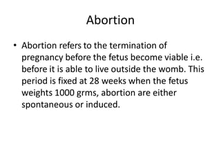 Abortion
• Abortion refers to the termination of
pregnancy before the fetus become viable i.e.
before it is able to live outside the womb. This
period is fixed at 28 weeks when the fetus
weights 1000 grms, abortion are either
spontaneous or induced.
 