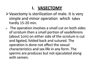 I. VASECTOMY
Vasectomy is sterilization of male. It is very
simple and minor operation which takes
hardly 15-20 min.
 The operation involves a small cut on both sides
of scrotum then a small portion of vasdeferens
(about 1cm) on either side of the scrotum is cut
and ligated, folded back and sutured. The
operation is done not affect the sexual
characteristics and sex life in any form. The
sperms are produces but not ejaculated along
with semen.
 