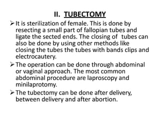 II. TUBECTOMY
It is sterilization of female. This is done by
resecting a small part of fallopian tubes and
ligate the sected ends. The closing of tubes can
also be done by using other methods like
closing the tubes the tubes with bands clips and
electrocautery.
The operation can be done through abdominal
or vaginal approach. The most common
abdominal procedure are laproscopy and
minilaprotomy.
The tubectomy can be done after delivery,
between delivery and after abortion.
 