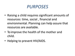 PURPOSES
• Raising a child requires significant amounts of
resources: time, social , financial and
environmental. Planning can help assure that
resources are available.
• Toimprove the health of the mother and
child.
• Helping to prevent HIV/AIDS.
 