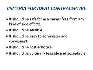 CRITERIA FOR IDEAL CONTRACEPTIVE
It should be safe for use means free from any
kind of side effects.
It should be reliable.
It should be easy to administer and
convenient.
It should be cost effective.
It should be culturally feasible and acceptable.
 