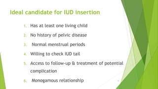 Ideal candidate for IUD insertion
1. Has at least one living child
2. No history of pelvic disease
3. Normal menstrual periods
4. Willing to check IUD tail
5. Access to follow-up & treatment of potential
complication
6. Monogamous relationship 18
 