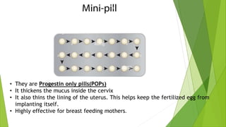 • They are Progestin only pills(POPs)
• It thickens the mucus inside the cervix
• It also thins the lining of the uterus. This helps keep the fertilized egg from
implanting itself.
• Highly effective for breast feeding mothers.
 