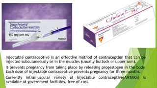 Injectable contraceptive is an effective method of contraception that can be
injected subcutaneously or in the muscles (usually buttock or upper arm).
It prevents pregnancy from taking place by releasing progestogen in the body.
Each dose of injectable contraceptive prevents pregnancy for three months.
Currently intramuscular variety of Injectable contraceptive(ANTARA) is
available at government facilities, free of cost.
 
