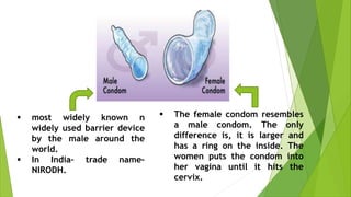  most widely known n
widely used barrier device
by the male around the
world.
 In India– trade name–
NIRODH.
 The female condom resembles
a male condom. The only
difference is, it is larger and
has a ring on the inside. The
women puts the condom into
her vagina until it hits the
cervix.
 