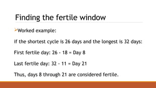 Finding the fertile window
Worked example:
if the shortest cycle is 26 days and the longest is 32 days:
First fertile day: 26 - 18 = Day 8
Last fertile day: 32 - 11 = Day 21
Thus, days 8 through 21 are considered fertile.
 