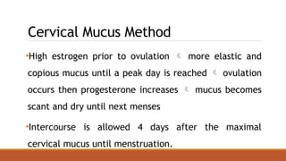 Cervical Mucus Method
•High estrogen prior to ovulation  more elastic and
copious mucus until a peak day is reached  ovulation
occurs then progesterone increases  mucus becomes
scant and dry until next menses
•Intercourse is allowed 4 days after the maximal
cervical mucus until menstruation.
 