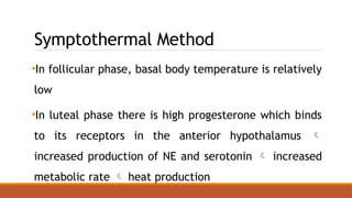 Symptothermal Method
•In follicular phase, basal body temperature is relatively
low
•In luteal phase there is high progesterone which binds
to its receptors in the anterior hypothalamus 
increased production of NE and serotonin  increased
metabolic rate  heat production
 