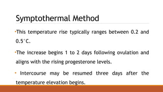Symptothermal Method
•This temperature rise typically ranges between 0.2 and
0.5°C.
•The increase begins 1 to 2 days following ovulation and
aligns with the rising progesterone levels.
• Intercourse may be resumed three days after the
temperature elevation begins.
 