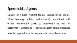 Spermicidal Agents
•Consist of a base (vaginal foams, suppositories, jellies,
films, foaming tablets, and creams) combined with
either nonoxynol-9 (toxic to lactobacilli as well) or
octoxynol = surfactant  destroys sperm cell membranes
•Must be applied into the vagina prior to each coital act
 