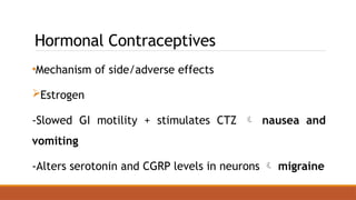 Hormonal Contraceptives
•Mechanism of side/adverse effects
Estrogen
-Slowed GI motility + stimulates CTZ  nausea and
vomiting
-Alters serotonin and CGRP levels in neurons  migraine
 