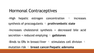 Hormonal Contraceptives
-High hepatic estrogen concentration  increases
synthesis of procoagulants  prothrombotic state
-Increases cholesterol synthesis + decreased bile acid
secretion + reduced emptying  gallstones
-Binds to ERs in breast/liver  stimulates cell division 
mutation risk  breast cancer/hepatic adenoma
 