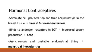 Hormonal Contraceptives
-Stimulate cell proliferation and fluid accumulation in the
breast tissue  breast fullness/tenderness
-Binds to androgen receptors in SCT  increased sebum
production  acne
-Asynchronous and unstable endometrial lining 
menstrual irregularities
 