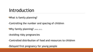 Introduction
•What is family planning?
-Controlling the number and spacing of children
•Why family planning? (WHO, 2015)
-Avoiding risky pregnancies
-Controlled distribution of food and resources to children
-Delayed first pregnancy for young people
 