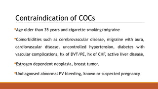 Contraindication of COCs
Age older than 35 years and cigarette smoking/migraine
Comorbidities such as cerebrovascular disease, migraine with aura,
cardiovascular disease, uncontrolled hypertension, diabetes with
vascular complications, hx of DVT/PE, hx of CHF, active liver disease,
Estrogen dependent neoplasia, breast tumor,
Undiagnosed abnormal PV bleeding, known or suspected pregnancy
 