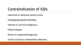 Contraindication of IUDs
Abnormal or distorted uterine cavity
Undiagnosed genital bleeding
Uterine or cervical malignancy
Wilson disease
Known or suspected pregnancy
Active cervical or endometrial infections
 