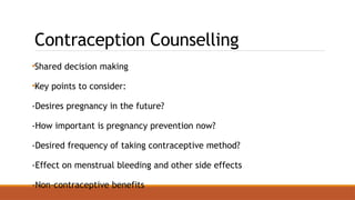 Contraception Counselling
•Shared decision making
•Key points to consider:
-Desires pregnancy in the future?
-How important is pregnancy prevention now?
-Desired frequency of taking contraceptive method?
-Effect on menstrual bleeding and other side effects
-Non-contraceptive benefits
 
