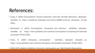 References:
1. Casey, F. (2024) Contraception: Practice Essentials, Overview, Periodic Abstinence, Medscape.
Available at: https://emedicine.medscape.com/article/258507-overview (Accessed: 29 May
2025).
2. Dehlendorf, C. (2025) Contraception: Counseling and selection - UpToDate, Uptodate.
Available at: https://www.uptodate.com/contents/contraception-counseling-and-selection
(Accessed: 29 May 2025).
3. Turok, D. (2025) Emergency contraception - UpToDate, Uptodate. Available at:
https://www.uptodate.com/contents/emergency-contraception (Accessed: 29 May 2025).
4. WHO (2015) Medical eligibility criteria for contraceptive use. World Health Organization.
 