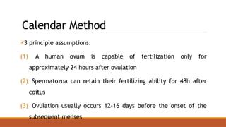 Calendar Method
3 principle assumptions:
(1) A human ovum is capable of fertilization only for
approximately 24 hours after ovulation
(2) Spermatozoa can retain their fertilizing ability for 48h after
coitus
(3) Ovulation usually occurs 12-16 days before the onset of the
subsequent menses
 