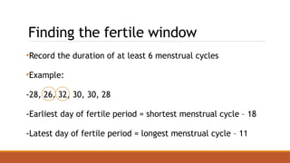 Finding the fertile window
•Record the duration of at least 6 menstrual cycles
•Example:
-28, 26, 32, 30, 30, 28
-Earliest day of fertile period = shortest menstrual cycle – 18
-Latest day of fertile period = longest menstrual cycle – 11
 