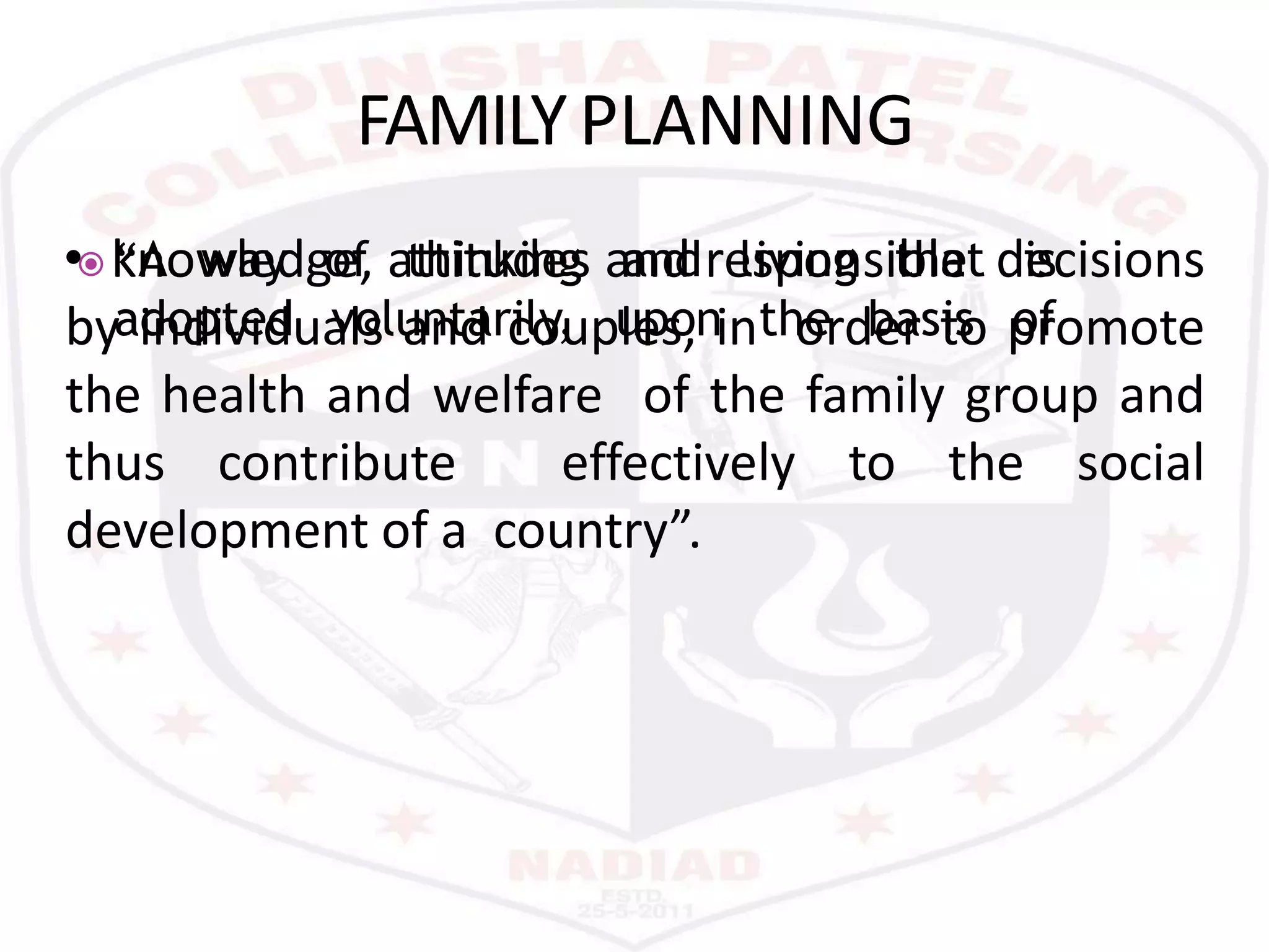  “A way
adopted
of thinking
voluntarily, upon the basis
and living that is
of
FAMILYPLANNING
• knowledge, attitudes and responsible decisions
by individuals and couples, in order to promote
the health and welfare of the family group and
thus contribute effectively to the social
development of a country”.