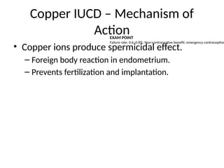 Copper IUCD – Mechanism of
Action
• Copper ions produce spermicidal effect.
– Foreign body reaction in endometrium.
– Prevents fertilization and implantation.
EXAM POINT
Failure rate: 0.6–0.8%. Non-contraceptive benefit: emergency contraception
 