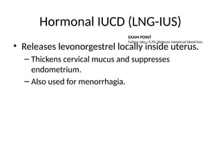 Hormonal IUCD (LNG-IUS)
• Releases levonorgestrel locally inside uterus.
– Thickens cervical mucus and suppresses
endometrium.
– Also used for menorrhagia.
EXAM POINT
Failure rate ≈ 0.2%. Reduces menstrual blood loss.
 