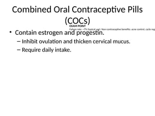 Combined Oral Contraceptive Pills
(COCs)
• Contain estrogen and progestin.
– Inhibit ovulation and thicken cervical mucus.
– Require daily intake.
EXAM POINT
Failure rate: ~7% (typical use). Non-contraceptive benefits: acne control, cycle regu
 